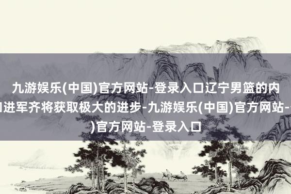 九游娱乐(中国)官方网站-登录入口辽宁男篮的内线看管和进军齐将获取极大的进步-九游娱乐(中国)官方网站-登录入口