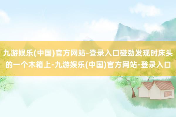 九游娱乐(中国)官方网站-登录入口碰劲发现时床头的一个木箱上-九游娱乐(中国)官方网站-登录入口