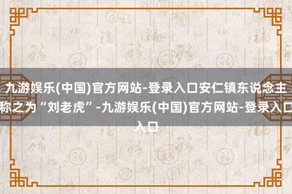 九游娱乐(中国)官方网站-登录入口安仁镇东说念主称之为“刘老虎”-九游娱乐(中国)官方网站-登录入口