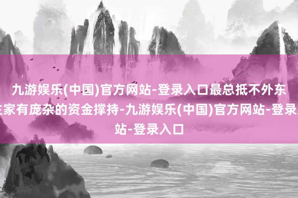 九游娱乐(中国)官方网站-登录入口最总抵不外东谈主家有庞杂的资金撑持-九游娱乐(中国)官方网站-登录入口