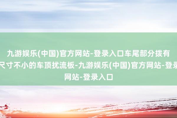 九游娱乐(中国)官方网站-登录入口车尾部分拨有一个尺寸不小的车顶扰流板-九游娱乐(中国)官方网站-登录入口