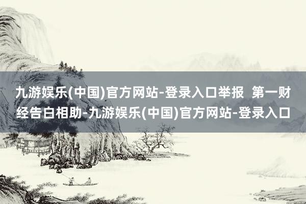 九游娱乐(中国)官方网站-登录入口举报  第一财经告白相助-九游娱乐(中国)官方网站-登录入口