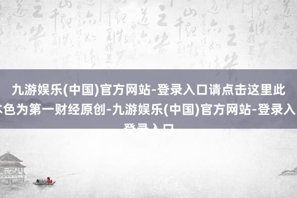 九游娱乐(中国)官方网站-登录入口请点击这里此本色为第一财经原创-九游娱乐(中国)官方网站-登录入口