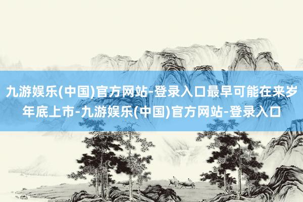 九游娱乐(中国)官方网站-登录入口最早可能在来岁年底上市-九游娱乐(中国)官方网站-登录入口