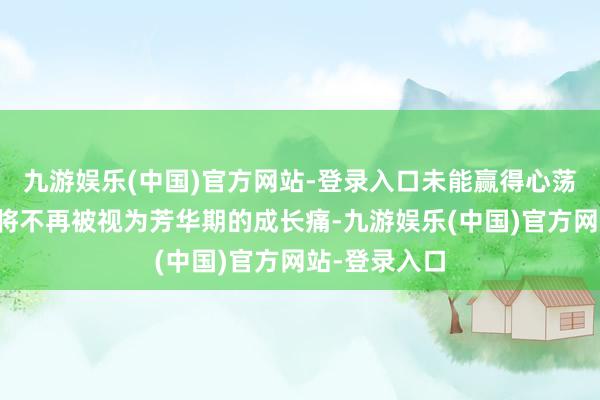 九游娱乐(中国)官方网站-登录入口未能赢得心荡神驰的冠军将不再被视为芳华期的成长痛-九游娱乐(中国)官方网站-登录入口