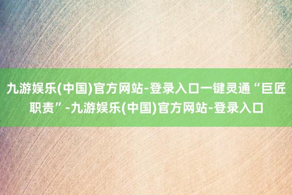 九游娱乐(中国)官方网站-登录入口一键灵通“巨匠职责”-九游娱乐(中国)官方网站-登录入口