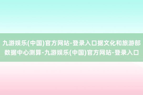 九游娱乐(中国)官方网站-登录入口据文化和旅游部数据中心测算-九游娱乐(中国)官方网站-登录入口