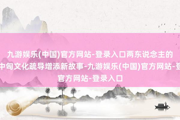 九游娱乐(中国)官方网站-登录入口两东说念主的到访为中匈文化疏导增添新故事-九游娱乐(中国)官方网站-登录入口