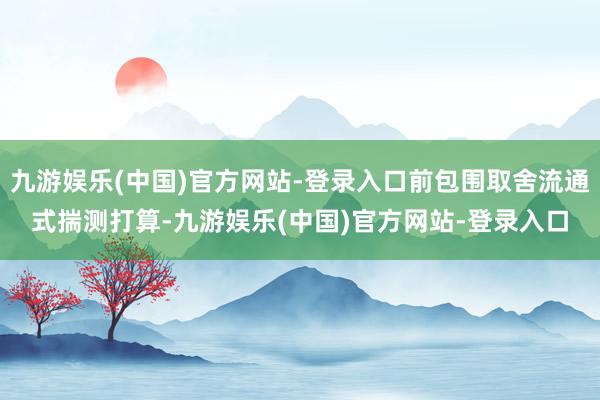 九游娱乐(中国)官方网站-登录入口前包围取舍流通式揣测打算-九游娱乐(中国)官方网站-登录入口