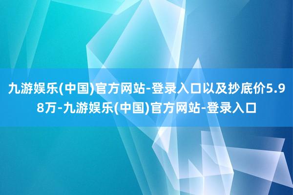 九游娱乐(中国)官方网站-登录入口以及抄底价5.98万-九游娱乐(中国)官方网站-登录入口