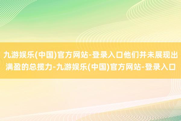 九游娱乐(中国)官方网站-登录入口他们并未展现出满盈的总揽力-九游娱乐(中国)官方网站-登录入口