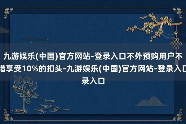 九游娱乐(中国)官方网站-登录入口不外预购用户不错享受10%的扣头-九游娱乐(中国)官方网站-登录入口