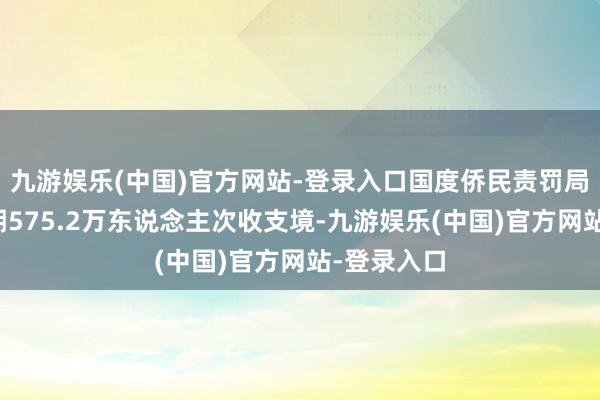 九游娱乐(中国)官方网站-登录入口国度侨民责罚局：端午假期575.2万东说念主次收支境-九游娱乐(中国)官方网站-登录入口