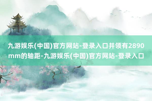 九游娱乐(中国)官方网站-登录入口并领有2890mm的轴距-九游娱乐(中国)官方网站-登录入口