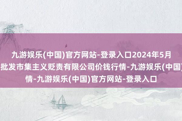 九游娱乐(中国)官方网站-登录入口2024年5月2日上海农居品中心批发市集主义贬责有限公司价钱行情-九游娱乐(中国)官方网站-登录入口