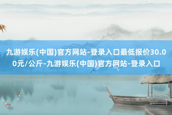 九游娱乐(中国)官方网站-登录入口最低报价30.00元/公斤-九游娱乐(中国)官方网站-登录入口