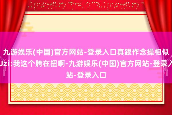 九游娱乐(中国)官方网站-登录入口真跟作念操相似！Uzi:我这个胯在扭啊-九游娱乐(中国)官方网站-登录入口