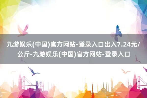 九游娱乐(中国)官方网站-登录入口出入7.24元/公斤-九游娱乐(中国)官方网站-登录入口