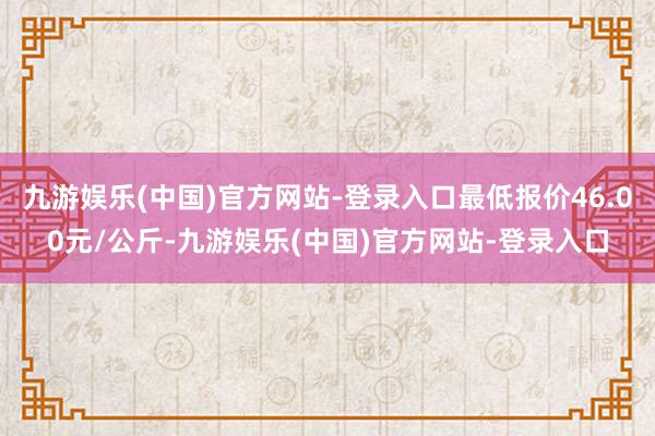 九游娱乐(中国)官方网站-登录入口最低报价46.00元/公斤-九游娱乐(中国)官方网站-登录入口