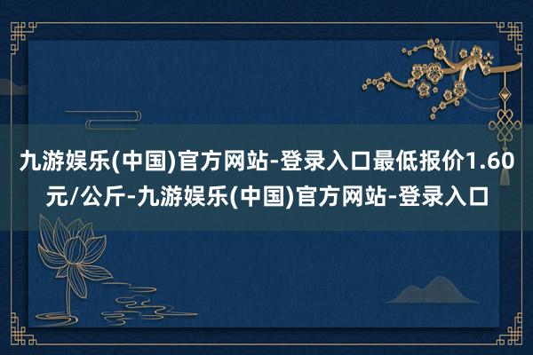 九游娱乐(中国)官方网站-登录入口最低报价1.60元/公斤-九游娱乐(中国)官方网站-登录入口