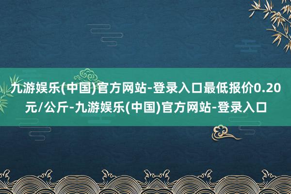 九游娱乐(中国)官方网站-登录入口最低报价0.20元/公斤-九游娱乐(中国)官方网站-登录入口