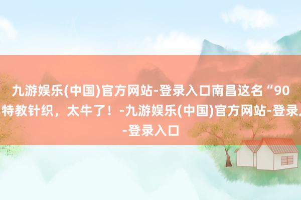 九游娱乐(中国)官方网站-登录入口南昌这名“90后”特教针织，太牛了！-九游娱乐(中国)官方网站-登录入口