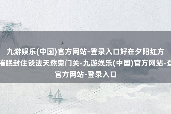 九游娱乐(中国)官方网站-登录入口好在夕阳红方寸一手催眠封住谈法天然鬼门关-九游娱乐(中国)官方网站-登录入口