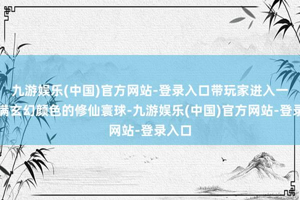 九游娱乐(中国)官方网站-登录入口带玩家进入一个充满玄幻颜色的修仙寰球-九游娱乐(中国)官方网站-登录入口