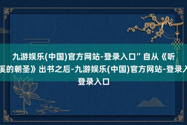 九游娱乐(中国)官方网站-登录入口”　　自从《听客溪的朝圣》出书之后-九游娱乐(中国)官方网站-登录入口