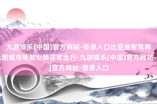 九游娱乐(中国)官方网站-登录入口比亚迪智驾再进阶，无图城市领航引颈往常出行-九游娱乐(中国)官方网站-登录入口