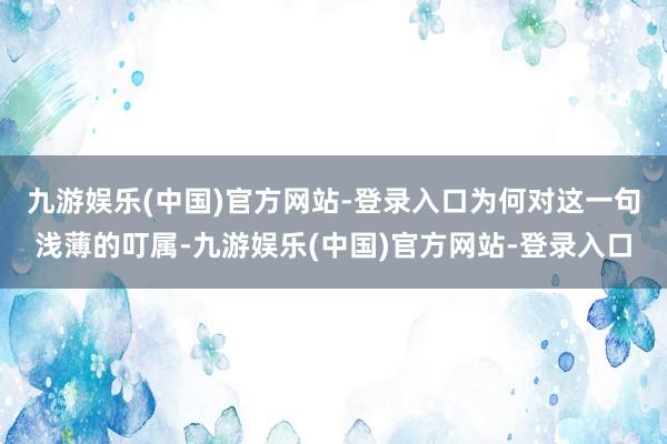 九游娱乐(中国)官方网站-登录入口　　为何对这一句浅薄的叮属-九游娱乐(中国)官方网站-登录入口