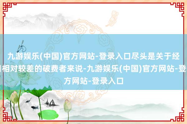 九游娱乐(中国)官方网站-登录入口尽头是关于经济条目相对较差的破费者来说-九游娱乐(中国)官方网站-登录入口