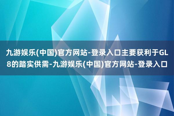 九游娱乐(中国)官方网站-登录入口主要获利于GL8的踏实供需-九游娱乐(中国)官方网站-登录入口