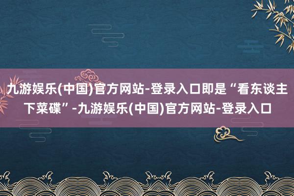 九游娱乐(中国)官方网站-登录入口即是“看东谈主下菜碟”-九游娱乐(中国)官方网站-登录入口