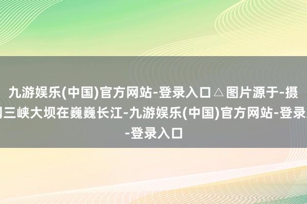 九游娱乐(中国)官方网站-登录入口△图片源于-摄图网三峡大坝在巍巍长江-九游娱乐(中国)官方网站-登录入口