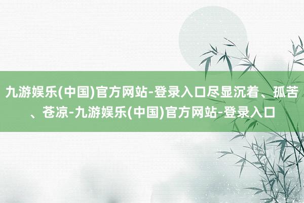 九游娱乐(中国)官方网站-登录入口尽显沉着、孤苦、苍凉-九游娱乐(中国)官方网站-登录入口