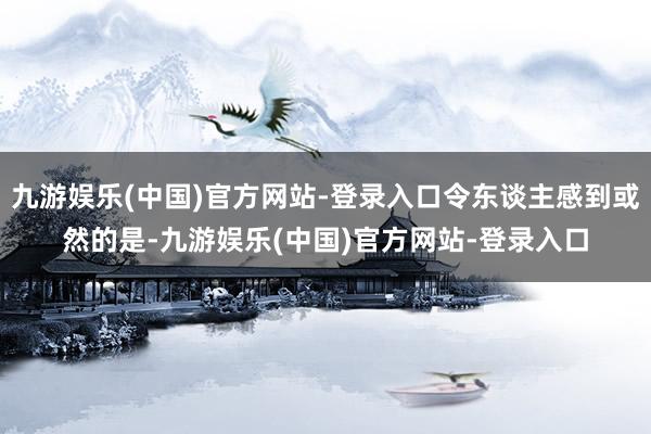 九游娱乐(中国)官方网站-登录入口令东谈主感到或然的是-九游娱乐(中国)官方网站-登录入口