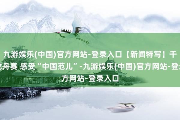 九游娱乐(中国)官方网站-登录入口【新闻特写】千里醉龙舟赛 感受“中国范儿”-九游娱乐(中国)官方网站-登录入口