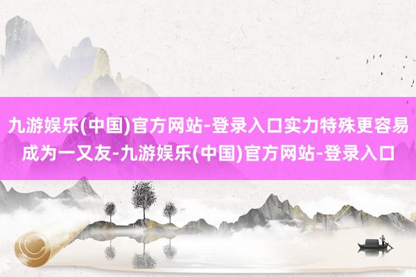 九游娱乐(中国)官方网站-登录入口实力特殊更容易成为一又友-九游娱乐(中国)官方网站-登录入口