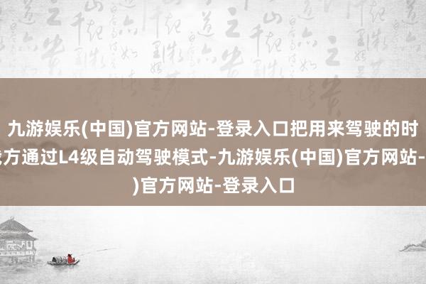 九游娱乐(中国)官方网站-登录入口把用来驾驶的时候还给我方通过L4级自动驾驶模式-九游娱乐(中国)官方网站-登录入口