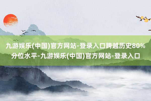 九游娱乐(中国)官方网站-登录入口跨越历史80%分位水平-九游娱乐(中国)官方网站-登录入口