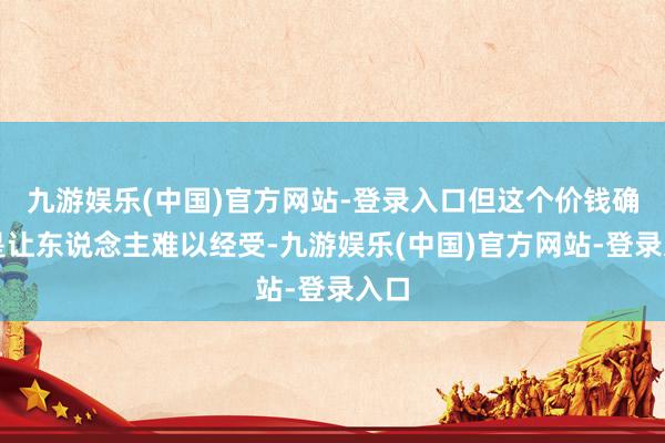 九游娱乐(中国)官方网站-登录入口但这个价钱确切是让东说念主难以经受-九游娱乐(中国)官方网站-登录入口