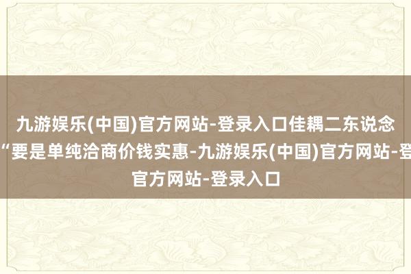 九游娱乐(中国)官方网站-登录入口佳耦二东说念主说：“要是单纯洽商价钱实惠-九游娱乐(中国)官方网站-登录入口