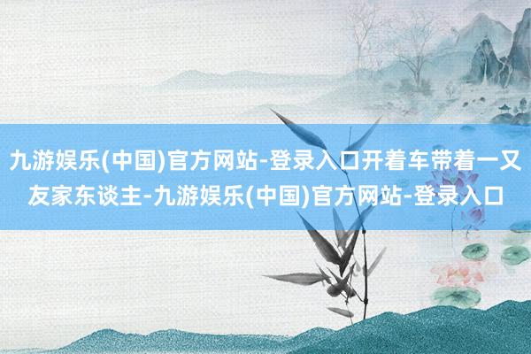 九游娱乐(中国)官方网站-登录入口开着车带着一又友家东谈主-九游娱乐(中国)官方网站-登录入口