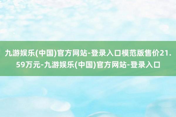 九游娱乐(中国)官方网站-登录入口模范版售价21.59万元-九游娱乐(中国)官方网站-登录入口