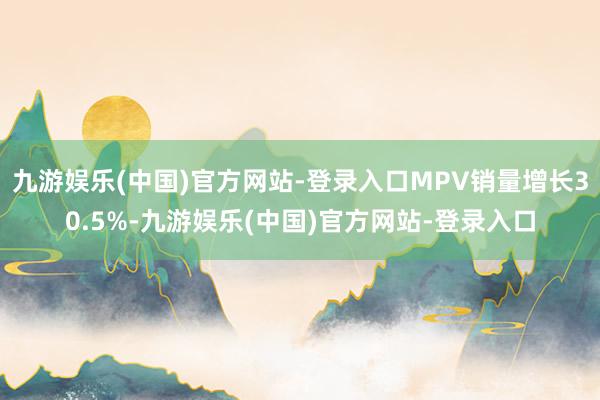 九游娱乐(中国)官方网站-登录入口MPV销量增长30.5%-九游娱乐(中国)官方网站-登录入口