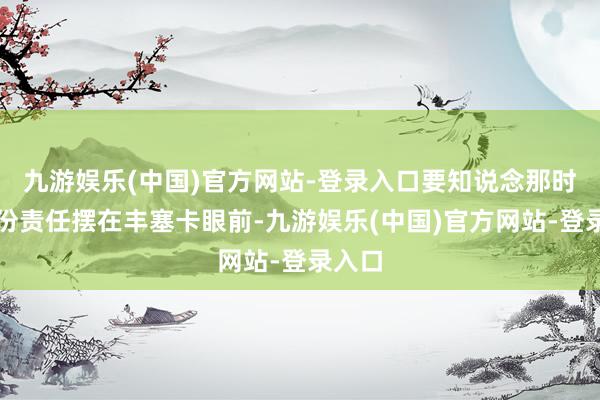 九游娱乐(中国)官方网站-登录入口要知说念那时有三份责任摆在丰塞卡眼前-九游娱乐(中国)官方网站-登录入口