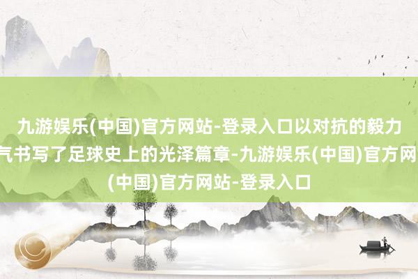 九游娱乐(中国)官方网站-登录入口以对抗的毅力和丧胆的勇气书写了足球史上的光泽篇章-九游娱乐(中国)官方网站-登录入口