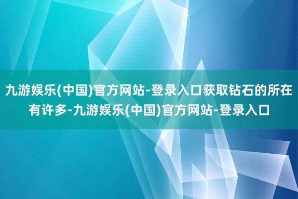 九游娱乐(中国)官方网站-登录入口获取钻石的所在有许多-九游娱乐(中国)官方网站-登录入口