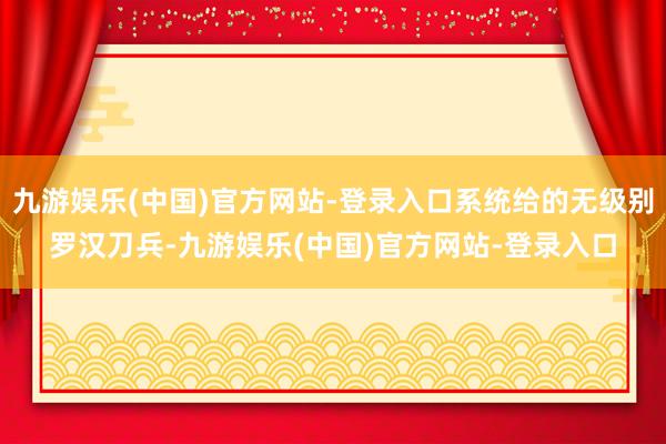 九游娱乐(中国)官方网站-登录入口系统给的无级别罗汉刀兵-九游娱乐(中国)官方网站-登录入口